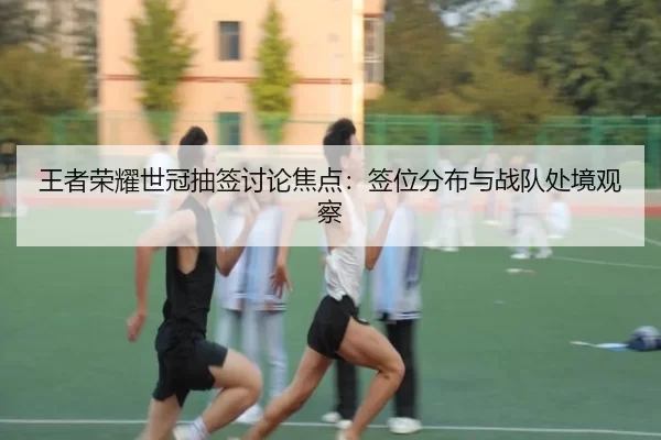 王者荣耀世冠抽签讨论焦点：签位分布与战队处境观察